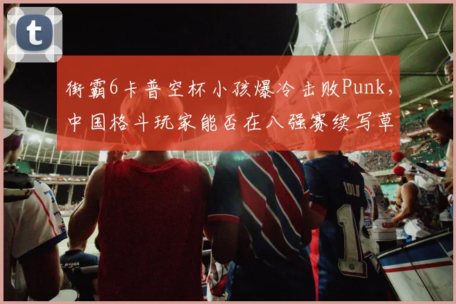 街霸6卡普空杯小孩爆冷击败Punk，中国格斗玩家能否在八强赛续写草根奇迹？