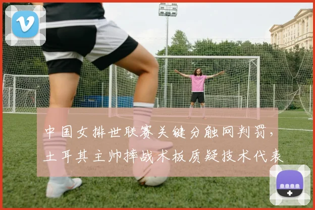 中国女排世联赛关键分触网判罚，土耳其主帅摔战术板质疑技术代表？