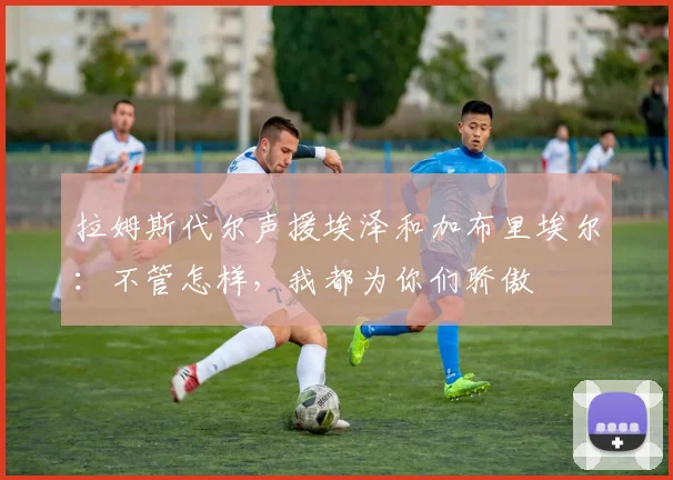 拉姆斯代尔声援埃泽和加布里埃尔：不管怎样，我都为你们骄傲