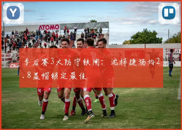 季后赛3大防守铁闸：沈梓捷场均2.8盖帽锁定最佳