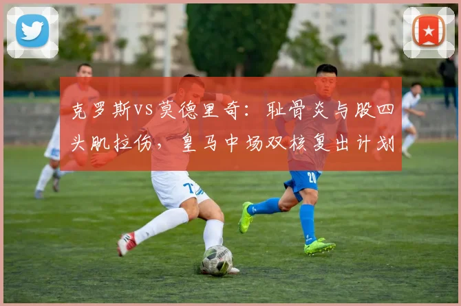 克罗斯vs莫德里奇：耻骨炎与股四头肌拉伤，皇马中场双核复出计划谁更紧迫