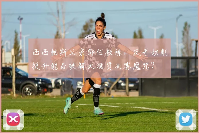 西西帕斯父亲卸任教练,反手切削提升能否破解大满贯决赛魔咒?