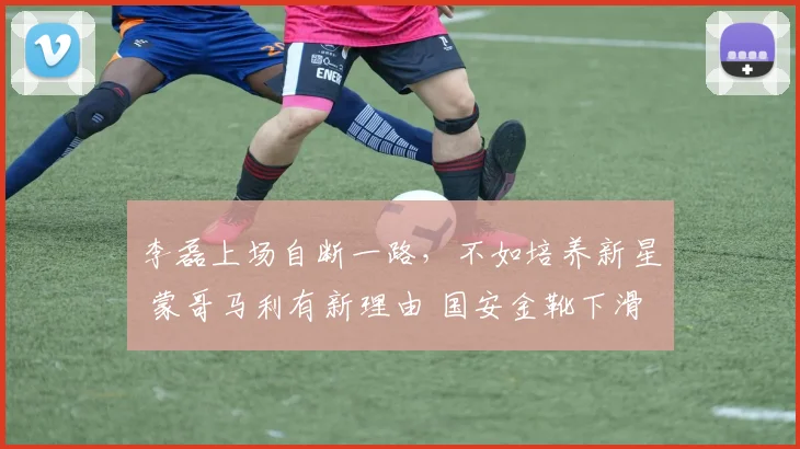 李磊上场自断一路，不如培养新星 蒙哥马利有新理由 国安金靴下滑