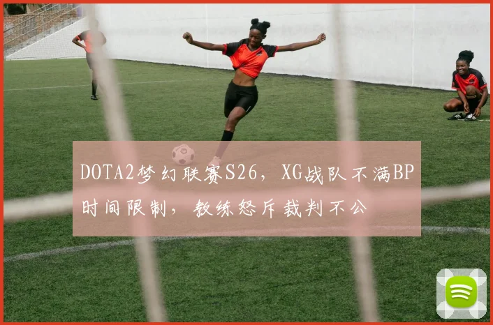 DOTA2梦幻联赛S26，XG战队不满BP时间限制，教练怒斥裁判不公